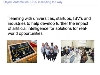 Object Automation, USA is leading the way
Teaming with universities, startups, ISV’s and
industries to help develop further the impact
of artificial intelligence for solutions for real-
world opportunities
 