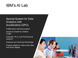 IBM’s AI Lab
Special System for Data
Analytics with
Accelerators (GPU)
Collaborative technical projects
Access to Academic Initiative
Toolkit
Graduate, Ph.D. and Post-Doctoral
research
Webinars and Technical Workshops
Projects related to make smart cities
and smart villages
 
