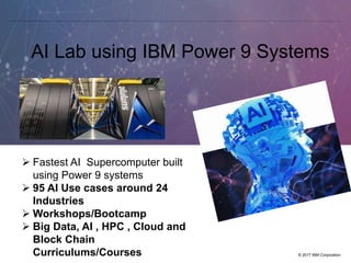 © 2017 IBM Corporation
AI Lab using IBM Power 9 Systems
 Fastest AI Supercomputer built
using Power 9 systems
 95 AI Use cases around 24
Industries
 Workshops/Bootcamp
 Big Data, AI , HPC , Cloud and
Block Chain
Curriculums/Courses
 