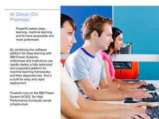 © 2017 IBM Corporation
AI Cloud (On
Premise)
PowerAI makes deep
learning, machine learning
and AI more accessible and
more performant
By combining this software
platform for deep learning with
IBM Power Systems,
enterprises and Institutions can
rapidly deploy a fully optimized
and supported platform for
machine learning frameworks
and their dependencies. And it
is built for easy and rapid
deployment
PowerAI runs on the IBM Power
System AC922 for High
Performance Computer server
infrastructure
 