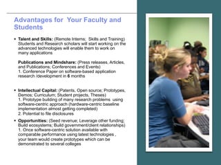 © 2017 IBM Corporation
Advantages for Your Faculty and
Students
§ Talent and Skills: (Remote Interns; Skills and Training)
Students and Research scholars will start working on the
advanced technologies will enable them to work on
many applications
Publications and Mindshare: (Press releases, Articles,
and Publications; Conferences and Events)
1. Conference Paper on software-based application
research /development in 6 months
§ Intellectual Capital: (Patents, Open source; Prototypes,
Demos; Curriculum; Student projects, Theses)
1. Prototype building of many research problems using
software-centric approach (hardware-centric baseline
implementation almost getting completed)
2. Potential to file disclosures
§ Opportunities: (Seed revenue; Leverage other funding;
Build ecosystems; Build government/client relationships)
1. Once software-centric solution available with
comparable performance using latest technologies ,
your team would create prototypes which can be
demonstrated to several colleges
 