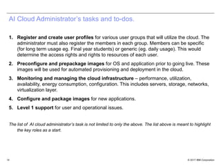 © 2017 IBM Corporation14
AI Cloud Administrator’s tasks and to-dos.
1. Register and create user profiles for various user groups that will utilize the cloud. The
administrator must also register the members in each group. Members can be specific
(for long term usage eg. Final year students) or generic (eg. daily usage). This would
determine the access rights and rights to resources of each user.
2. Preconfigure and prepackage images for OS and application prior to going live. These
images will be used for automated provisioning and deployment in the cloud.
3. Monitoring and managing the cloud infrastructure – performance, utilization,
availability, energy consumption, configuration. This includes servers, storage, networks,
virtualization layer.
4. Configure and package images for new applications.
5. Level 1 support for user and operational issues.
The list of AI cloud administrator’s task is not limited to only the above. The list above is meant to highlight
the key roles as a start.
 