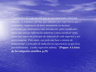“O principio de indución ten que ser un enunciado u niversal.
Así pois, se tentamos afirmar que sabemos por experiencia que é
verdadeiro, reaparecen de novo xustamente os mesmos
problemas que motivaron a súa introdución: para xustificalos
temos que utilizar inferencias indutivas e para xustificar estas,
temos que supor un principio de indución de orde superior, e así
sucesivamente. Polo tanto, cae pola súa base o intento de
fundamentar o principio de indución na experiencia xa que leva
inevitablemente , a unha regresión infinita.” (Popper. A Lóxica
da Investigación científica. p.29)
 