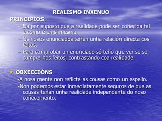 REALISMO INXENUO
PRINCIPIOS:
– Da por suposto que a realidade pode ser coñecida tal
é como é en si mesma.
– Os nosos enunciados teñen unha relación directa cos
feitos.
– Para comprobar un enunciado só teño que ver se se
cumpre nos feitos, contrastando coa realidade.
• OBXECCIÓNS
-A nosa mente non reflicte as cousas como un espello.
-Non podemos estar inmediatamente seguros de que as
cousas teñan unha realidade independente do noso
coñecemento.
 