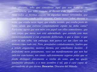 Non obstante, teño que considerar aquí que son home e, en
consecuencia, que teño costume de durmir e de representarme nos
meus soños as mesmas cousas, ou algunhas menos verosímiles, que
eses insensatos cando están espertos. Cantas veces soñei, durante a
noite, que estaba neste lugar, que estaba vestido, que estaba preto do
lume, aínda que estivese completamente espido na miña cama?
Paréceme agora que non miro este papel con ollos somnolentos; que
este corpo que movo non está adurmiñado; que estendo esta man
intencionadamente e cun propósito deliberado, e que a sinto: o que
ocor re nun soño, sen embargo, non parece ser tan claro nin tan
distinto como todo isto. Pero, pensándoo coidadosamente, lembro que
a miúdo enganeime, mentres durmía, por semellantes ilusións . E
deténdome neste pensamento, vexo tan manifestamente que non hai
indicios concluíntes, nin sinais suficientemente seguras polas que se
poida distinguir claramente a vixilia do sono, que me quedo
totalmente abraiado; e o meu asombro é tal, que é case capaz de
persuadirme de que durmo. Descartes. Discurso del Método
 