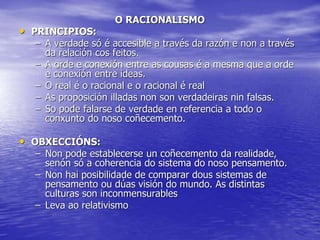 O RACIONALISMO
• PRINCIPIOS:
– A verdade só é accesible a través da razón e non a través
da relación cos feitos.
– A orde e conexión entre as cousas é a mesma que a orde
e conexión entre ideas.
– O real é o racional e o racional é real
– As proposición illadas non son verdadeiras nin falsas.
– So pode falarse de verdade en referencia a todo o
conxunto do noso coñecemento.
• OBXECCIÓNS:
– Non pode establecerse un coñecemento da realidade,
senón só a coherencia do sistema do noso pensamento.
– Non hai posibilidade de comparar dous sistemas de
pensamento ou dúas visión do mundo. As distintas
culturas son inconmensurables
– Leva ao relativismo
 
