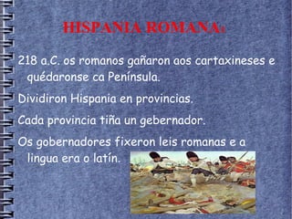 HISPANIA ROMANA1
218 a.C. os romanos gañaron aos cartaxineses e
quédaronse ca Península.
Dividiron Hispania en provincias.
Cada provincia tiña un gebernador.
Os gobernadores fixeron leis romanas e a
lingua era o latín.
 