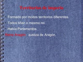 Territorios de imperio
●
Formado por moitos territorios diferentes.
●
Todos tiñan o mesmo rei.
●
Había Parlamentos.
Reino Aragón: xustiza de Aragón.
 