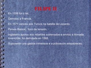 FILIPE II
●
En 1556 foi o rei.
●
Derrotou a Francia.
●
En 1571 venceu aos Turcos na batalla de Lepanto.
●
Países Baixos, foco de tensión.
●
Inglaterra apoiou aos rebeldes sublevados e enviou a Armada
Invencible, foi derrotada en 1588.
●
Supuxeron uns gastos inmensos e a poboación empobreceu.
 