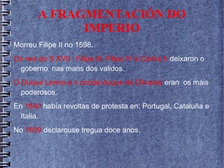 A FRAGMENTACIÓN DO
IMPERIO
Morreu Filipe II no 1598.
Os reis do S XVII : Filipe III, Filipe IV e Carlos II deixaron o
goberno nas mans dos validos.
O Duque Lerma e o conde-duque de Olivares eran os máis
poderosos.
En 1640 había revoltas de protesta en: Portugal, Cataluña e
Italia.
No 1609 declarouse tregua doce anos.
 