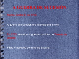 A GUERRA DE SUCESIÓN
●
Morreu Carlos II, no 1700.
●
A guerra de sucesión era internacional e civil.
●
En 1713, rematou a guerra coa firma do Tratado de
Utrecht.
●
Filipe V accedeu ao trono de España.
 
