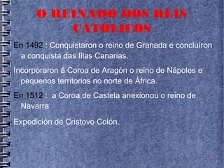 O REINADO DOS REIS
CATÓLICOS
En 1492 : Conquistaron o reino de Granada e concluíron
a conquista das Illas Canarias.
Incorporaron á Coroa de Aragón o reino de Nápoles e
pequenos territorios no norte de África.
En 1512 : a Coroa de Castela anexionou o reino de
Navarra
Expedición de Cristovo Colón.
 