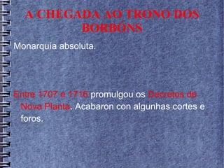 A CHEGADA AO TRONO DOS
BORBÓNS
Monarquía absoluta.
Entre 1707 e 1716 promulgou os Decretos de
Nova Planta. Acabaron con algunhas cortes e
foros.
 
