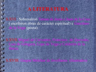 A LITERATURA
S.XVI : Sobresaíron Teresa de Jesús e Juan de la Cruz
( escribíron obras de carácter espiritual) e Garcílaso
de la Vega (poeta)
S.XVII:Miguel de Cervantes, Francisco de Quevedo,
Luis de Góngora, Lope de Vega e Calderón de la
Barca.
S.XVIII: Gaspar Melchor de Jovellanos (ilustrados)
 