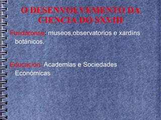 O DESENVOLVEMENTO DA
CIENCIA DO SXVIII
Fundáronse: museos,observatorios e xardíns
botánicos.
Educación: Academias e Sociedades
Económicas
 