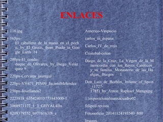 ENLACES
116.jpg
165px-
El_caballero_de_la_mano_en_el_pech
o,_by_El_Greco,_from_Prado_in_Goo
gle_Earth 14
200px-El_conde-
duque_de_Olivares,_by_Diego_Veláz
quez 9
220px-Cervates_jauregui
220px-VH471_PIN09_JacintoMelendez
250px-Jovellanos2
2223818_635424015773845000-1
3068971177_1_3_GHYAL4Bn
8209379552_b9776163f8_z
Americo-Vespucio
carlos_iii_espana
Carlos_IV_de_rojo
Cristobal-colon
Diego_de_la_Cruz,_La_Virgen_de_la_M
isericordia_con_los_Reyes_Católicos_
y_su_familia._Monasterio_de_las_Hu
elgas,_Burgos 1
Don_Luis_de_Borbón,_Infante_of_Spain
_(1727-
1785)_by_Anton_Raphael_Mengsjpg
11exposicionalmansacuadro02
felipeii.revista
Fotonoticia_20141124193540_800
 
