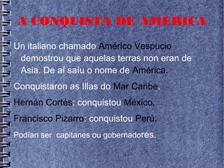 A CONQUISTA DE AMÉRICA
Un italiano chamado Américo Vespucio
demostrou que aquelas terras non eran de
Asia. De aí saíu o nome de América.
Conquistaron as Illas do Mar Caribe.
Hernán Cortés: conquistou México.
Francisco Pizarro: conquistou Perú.
Podían ser capitanes ou gobernadores.
 