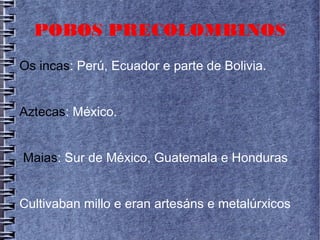 POBOS PRECOLOMBINOS
Os incas: Perú, Ecuador e parte de Bolivia.
Aztecas: México.
Maias: Sur de México, Guatemala e Honduras
Cultivaban millo e eran artesáns e metalúrxicos
 