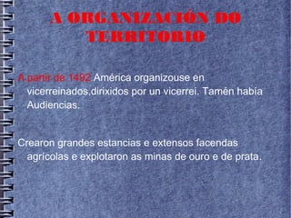 A ORGANIZACIÓN DO
TERRITORIO
A partir de 1492 América organizouse en
vicerreinados,dirixidos por un vicerrei. Tamén había
Audiencias.
Crearon grandes estancias e extensos facendas
agrícolas e explotaron as minas de ouro e de prata.
 
