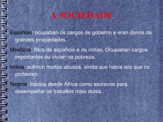 A SOCIEDADE
Españois: ocupaban os cargos de goberno e eran donos de
grandes propiedades.
Mestizos: fillos de españois e de indias. Ocupaban cargos
importantes ou vivían na pobreza.
Indios: sufriron moitos abusos, aínda que había leis que os
protexían.
Negros: traídos desde África como escravos para
desempeñar os traballos máis duros.
 