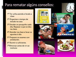 Para rematar algúns consellos:
1º Ter unha axenda e levala a
clase
2º Organizar o tempo de
estudo na casa
3º Estudar un pouquiño cada
día. Repasar o que se deu
na clase.
4º Atender na clase e levar os
apuntes ó día
5º Preparar os exames con
antelación.
6º Durmir o suficiente.
7ºAlmorzar antes de vir ao
instituto
 
