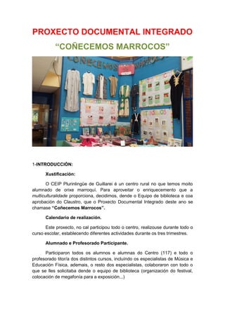 PROXECTO DOCUMENTAL INTEGRADO
“COÑECEMOS MARROCOS”
1-INTRODUCCIÓN:
Xustificación:
O CEIP Plurinlingüe de Guillarei é un centro rural no que temos moito
alumnado de orixe marroquí. Para aproveitar o enriquecemento que a
multiculturalidade proporciona, decidimos, dende o Equipo de biblioteca e coa
aprobación do Claustro, que o Proxecto Documental Integrado deste ano se
chamase “Coñecemos Marrocos”.
Calendario de realización.
Este proxecto, no cal participou todo o centro, realizouse durante todo o
curso escolar, establecendo diferentes actividades durante os tres trimestres.
Alumnado e Profesorado Participante.
Participaron todos os alumnos e alumnas do Centro (117) e todo o
profesorado titor/a dos distintos cursos, incluíndo os especialistas de Música e
Educación Física, ademais, o resto dos especialistas, colaboraron con todo o
que se lles solicitaba dende o equipo de biblioteca (organización do festival,
colocación de megafonía para a exposición...)
 