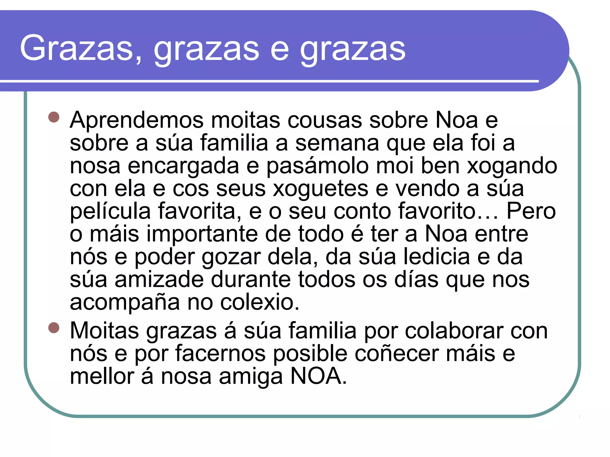 Grazas, grazas e grazas 
Aprendemos moitas cousas sobre Noa e 
sobre a súa familia a semana que ela foi a 
nosa encargada e pasámolo moi ben xogando 
con ela e cos seus xoguetes e vendo a súa 
película favorita, e o seu conto favorito… Pero 
o máis importante de todo é ter a Noa entre 
nós e poder gozar dela, da súa ledicia e da 
súa amizade durante todos os días que nos 
acompaña no colexio. 
Moitas grazas á súa familia por colaborar con 
nós e por facernos posible coñecer máis e 
mellor á nosa amiga NOA. 
