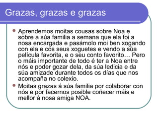 Grazas, grazas e grazas 
Aprendemos moitas cousas sobre Noa e 
sobre a súa familia a semana que ela foi a 
nosa encargada e pasámolo moi ben xogando 
con ela e cos seus xoguetes e vendo a súa 
película favorita, e o seu conto favorito… Pero 
o máis importante de todo é ter a Noa entre 
nós e poder gozar dela, da súa ledicia e da 
súa amizade durante todos os días que nos 
acompaña no colexio. 
Moitas grazas á súa familia por colaborar con 
nós e por facernos posible coñecer máis e 
mellor á nosa amiga NOA. 
