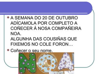 A SEMANA DO 20 DE OUTUBRO 
ADÍCAMOLA POR COMPLETO A 
COÑECER Á NOSA COMPAÑEIRA 
NOA. 
ALGUNHA DAS COUSIÑAS QUE 
FIXEMOS NO COLE FORON… 
Coñecer o seu nome. 
 