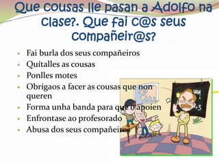 Que cousas lle pasan a Adolfo na
   clase?. Que fai c@s seus
        compañeir@s?
   Fai burla dos seus compañeiros
   Quítalles as cousas
   Ponlles motes
   Obrígaos a facer as cousas que non
    queren
   Forma unha banda para que o apoien
   Enfrontase ao profesorado
   Abusa dos seus compañeiros
 