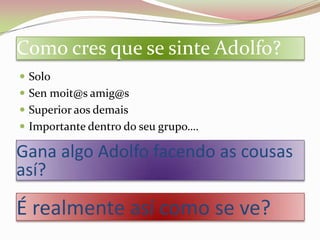Como cres que se sinte Adolfo?
 Solo
 Sen moit@s amig@s
 Superior aos demais
 Importante dentro do seu grupo….

Gana algo Adolfo facendo as cousas
así?

É realmente así como se ve?
 