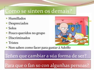 Como se sinten os demais?
 Humillados
 Despreciados
 Solos
 Pouco queridos no grupo
 Discriminados
 Tristes
 Non saben como facer para gustar á Adolfo

Teñen que cambiar a súa forma de ser?
Para que o fan so con algunhas persoas?
 