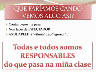 QUE FARÍAMOS CANDO
       VEMOS ALGO ASÍ?
 Contar o que me pasa
 Non facer de ESPECTADOR
 AXUDARLLE á “vítima” e ao “agresor”…
 