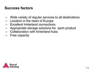 Success factors Wide variety of regular services to all destinations Location in the heart of Europe Excellent hinterland connections Appropriate storage solutions for  each product Collaboration with hinterland hubs Free capacity 