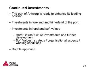 Continued investments The port of Antwerp is ready to enhance its leading position Investments in foreland and hinterland of the port Investments in hard and soft values  Hard : infrastructure investments and further development Soft Values : strategy / organisational aspects / working conditions Double approach 