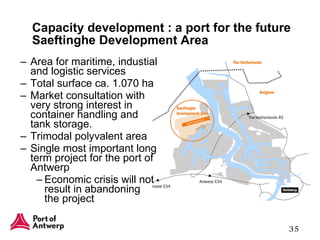 Capacity development : a port for the future Saeftinghe Development Area Area for maritime, industial and logistic services Total surface ca. 1.070 ha Market consultation with very strong interest in container handling and tank storage. Trimodal polyvalent area Single most important long term project for the port of Antwerp Economic crisis will not result in abandoning the project 