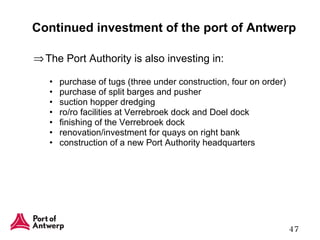 Continued investment of the port of Antwerp The Port Authority is also investing in: purchase of tugs (three under construction, four on order) purchase of split barges and pusher suction hopper dredging ro/ro facilities at Verrebroek dock and Doel dock finishing of the Verrebroek dock renovation/investment for quays on right bank construction of a new Port Authority headquarters 