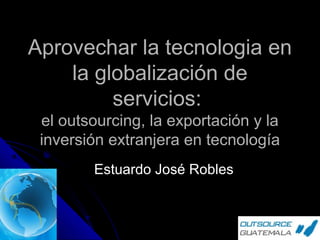 Aprovechar la tecnologia en
la globalización de
servicios:
el outsourcing, la exportación y la
inversión extranjera en tecnología
Estuardo José Robles

 