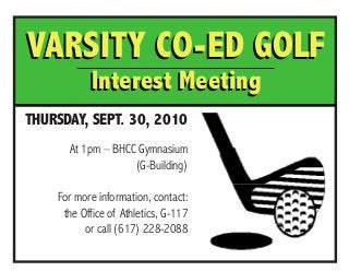 VARSITY Co-Ed Golf
Interest Meeting
THURSDAY, SEPT. 30, 2010
At 1pm – BHCC Gymnasium
(G-Building)
For more information, contact:
the Office of Athletics, G-117
or call (617) 228-2088
VARSITY Co-Ed Golf
Interest Meeting
 