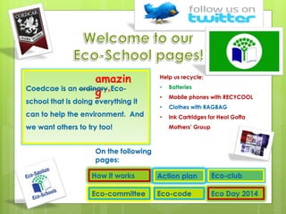 Coedcae is an ordinary^Eco-
school that is doing everything it
can to help the environment. And
we want others to try too!
How it works
Eco-committee Eco-code
Action plan Eco-club
Help us recycle:
• Batteries
• Mobile phones with RECYCOOL
• Clothes with RAGBAG
• Ink Cartridges for Heol Goffa
Mothers’ Group
amazin
g
Eco Day 2014
On the following
pages:
 