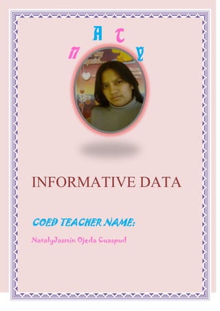 AYTN<br />1492885272415<br />INFORMATIVE DATA<br />COED TEACHER NAME: <br />Nataly Jasmín Ojeda Cuaspud  <br />NUMBER OF IDENTIFICATION: <br />040132154-2  <br />DATE OF BIRTH: <br />88265142240February 19 /1990  <br />SCHOOL:<br />2286016510INSTITUTE PEDAGOGIC CITY OF                          “SAN GABRIEL”<br />PLACE OF BIRTH:   <br />   CITY: I remove                                               CANTON: I remove <br />                            PARISH: Calderon     <br />AGE:   21 years  <br />ZODIACAL SIGN: <br />Pisces  <br />CELLULAR TELEPHONE:<br /> 080243355  <br />E-MAIL: <br />natyjordy@hotmail.com  <br />CURRENT ADDRESS:   <br />CITY:  Tulcan                                                COUNTY:  Carchi <br />PARISH: Gonzales Suarez     CITADEL: Atahualpa  <br />SIZE: <br />Means <br /> COLOR OF EYES: <br />Clear coffees  <br />COLOR OF HAIR: <br />Black  <br />DEPORT FAVORITE: <br />Basquet  <br /> FAVORITE FRUIT: <br />9842581915    <br />     Apple<br />FAVORITE COLOR:<br />                        Lilac  <br />PLATONIC LOVE:<br />-1905139700 <br />Jorge Luis of the Iron  <br />FAVORITE SINGER:<br />98425127000 Michael Jackson <br /> <br />FAVORITE ACTOR: <br />63586360William Levi  <br />IT INFLATES:<br />-17145179705Sport university student ties<br />HOBBY: <br />34353570485      To listen Music  <br />I LIKE IT: <br />To sing and to Dance  <br />IT DISPLEASES ME: <br />The Betrayal  <br />DE NAME MY MOTHER: <br />María del Carmen Cuaspud Cando   <br />DE NAME MY FATHER: <br />Jorge Alfredo Ojeda Estupiñan  <br />DE NAME MY SON: <br />Jordan Geraldy Cando Ojeda  <br />MI PUTS: <br />To be An Excellent one Educational  <br />HIGH<br />770890476885SELF-ESTEEM<br />