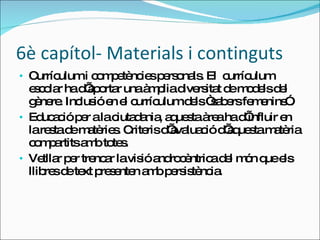 6è capítol- Materials i continguts Currículum i competències personals. El  currículum escolar ha d’aportar una àmplia diversitat de models del gènere. Inclusió en el currículum dels “sabers femenins”. Educació per a la ciutadania, aquesta àrea ha d’influir en la resta de matèries. Criteris d’avaluació d’aquesta matèria compartits amb totes. Vetllar per trencar la visió androcèntrica del món que els llibres de text presenten amb persistència. 