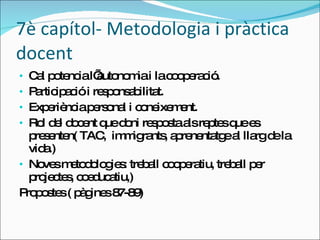 7è capítol- Metodologia i pràctica docent Cal potencia l’autonomia i la cooperació.  Participació i responsabilitat. Experiència personal i coneixement. Rol del docent que doni resposta als reptes que es presenten( TAC,  immigrants, aprenentatge al llarg de la vida.) Noves metodologies: treball cooperatiu, treball per projectes, coeducatiu,) Propostes ( pàgines 87-89) 
