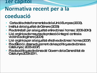 1er capítol Normativa recent per a la coeduació Carta dels drets fonamentals de la Unió Europea (2000). Institut de la Igualtat de Gènere (2006) Pla de treball per a la igualtat entre dones i homes ( 2006-2010) Llei orgànica de mesures de protecció integral contra la violència de gènere (2004) Llei orgànica per a la igualtat efectiva de dones i homes (2007) Pla d’acció i desenvolupament de les polítiques de dones a Catalunya ( 2005-2007) Pla de polítiques de dones del Govern de la Generalitat de Catalunya 2008-2011. 