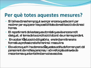Per què totes aquestes mesures? Si  bé les dones hem pogut avançar encara queda camí per recórrer per equiparar les possibilitats de realització de dones i homes. El repartiment de les tasques domèstiques és encara molt desigual, el tema de la conciliació laboral és un tema pendent. En acabar l’educació obligatòria,  ens trobem itineraris formatius professionals femenins i masculins Els valors que hi ha darrera d’aquestes actituds formen part del pensament de moltes persones, i són reforçats a través de mecanismes que també trobem a les escoles. 