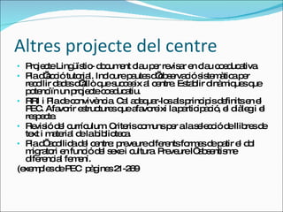 Altres projecte del centre Projecte Lingüístic- document clau per revisar en clau coeducativa. Pla d’acció tutorial. Incloure pautes d’observació sistemàtica per recollir dades d’allò que succeeix al centre. Establir dinàmiques que potenciïn un projecte coeducatiu. RRI i Pla de convivència. Cal adequar-los als principis definits en el PEC. Afavorir estructures que afavoreixi la participació, el diàleg i el respecte.  Revisió del currículum. Criteris comuns per a la selecció de llibres de text i material de la biblioteca.  Pla d’ acollida del centre: preveure diferents formes de patir el dol migratori en funció del sexe i cultura. Preveure l’ absentisme diferencial femení.  (exemples de PEC  pàgines 21-269 