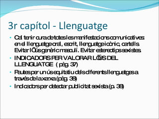 3r capítol - Llenguatge Cal tenir cura de totes les manifestacions comunicatives: en el llenguatge oral, escrit, llenguatge icònic, cartells. Evitar l’ ús genèric masculí. Evitar estereotips sexistes. INDICADORS PER VALORAR L’ÚS DEL LLENGUATGE  ( pàg. 37) Pautes per un ús equitatiu dels diferents llenguatges a través de la xarxa (pàg. 38) Indicadors per detectar publicitat sexista (p. 38) 