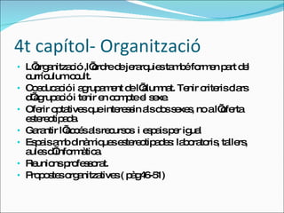 4t capítol- Organització  L’organització ,l’ordre de jerarquies també formen part del currículum ocult.  Coeducació i agrupament de l’alumnat. Tenir criteris clars d’agrupació i tenir en compte el sexe. Oferir optatives que interessin als dos sexes, no a l’oferta estereotipada.  Garantir l’accés als recursos  i espais per igual Espais amb dinàmiques estereotipades: laboratoris, tallers, aules d’informàtica. Reunions professorat. Propostes organitzatives ( pàg46-51) 