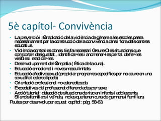 5è capítol- Convivència La prevenció i l’eradicació de la violència de gènere a les escoles passa necessàriament per la construcció de la convivència dins i fora dels centres educatius. Violència contra les dones. Es fa necessari “veure “ les situacions que comporten desigualtat , identificar-les i anomenar-les per tal de fer-les visibles i eradicar-les. Desenvolupament de l’empatia ( Ètica de la cura). Educació emocional i noves masculinitats. Educació afectivosexual(propiciar programes específics per no caure en una sexualitat estereotipada) Orientació professional no estereotipada. Expectatives del professorat diferenciades per sexe. Acció tutorial: detecció de situacions de risc en infants i adolescents. Silencis familiars i veïnals,  noies que tenen cura de germans i familiars. Pautes per desenvolupar aquest  capítol: pàg. 58-63. 