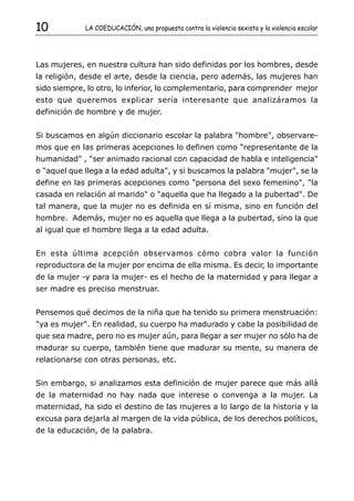 10           LA COEDUCACIÓN, una propuesta contra la violencia sexista y la violencia escolar




Las mujeres, en nuestra cultura han sido definidas por los hombres, desde
la religión, desde el arte, desde la ciencia, pero además, las mujeres han
sido siempre, lo otro, lo inferior, lo complementario, para comprender mejor
esto que queremos explicar sería interesante que analizáramos la
definición de hombre y de mujer.


Si buscamos en algún diccionario escolar la palabra "hombre", observare-
mos que en las primeras acepciones lo definen como "representante de la
humanidad" , "ser animado racional con capacidad de habla e inteligencia"
o "aquel que llega a la edad adulta", y si buscamos la palabra "mujer", se la
define en las primeras acepciones como "persona del sexo femenino", "la
casada en relación al marido" o "aquella que ha llegado a la pubertad". De
tal manera, que la mujer no es definida en sí misma, sino en función del
hombre. Además, mujer no es aquella que llega a la pubertad, sino la que
al igual que el hombre llega a la edad adulta.


En esta última acepción observamos cómo cobra valor la función
reproductora de la mujer por encima de ella misma. Es decir, lo importante
de la mujer -y para la mujer- es el hecho de la maternidad y para llegar a
ser madre es preciso menstruar.


Pensemos qué decimos de la niña que ha tenido su primera menstruación:
"ya es mujer". En realidad, su cuerpo ha madurado y cabe la posibilidad de
que sea madre, pero no es mujer aún, para llegar a ser mujer no sólo ha de
madurar su cuerpo, también tiene que madurar su mente, su manera de
relacionarse con otras personas, etc.


Sin embargo, si analizamos esta definición de mujer parece que más allá
de la maternidad no hay nada que interese o convenga a la mujer. La
maternidad, ha sido el destino de las mujeres a lo largo de la historia y la
excusa para dejarla al margen de la vida pública, de los derechos políticos,
de la educación, de la palabra.
 